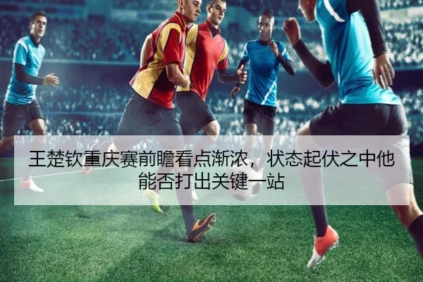 王楚钦重庆赛前瞻看点渐浓，状态起伏之中他能否打出关键一站